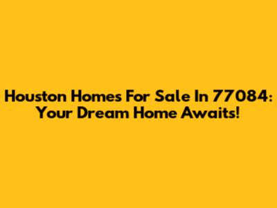 Houston Homes For Sale In 77084: Your Dream Home Awaits!