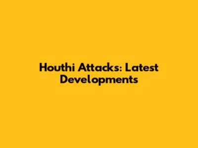 Houthi Attacks: Latest Developments