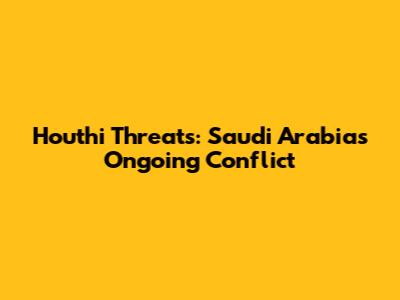 Houthi Threats: Saudi Arabia's Ongoing Conflict