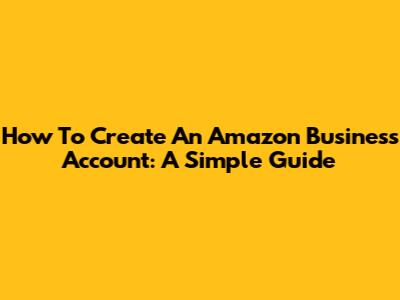 How To Create An Amazon Business Account: A Simple Guide