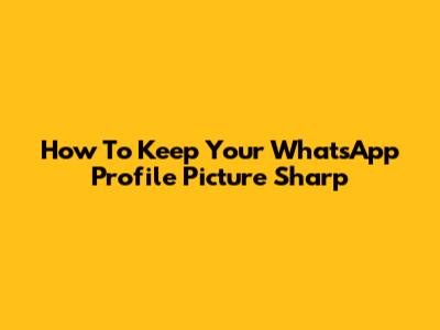 How To Keep Your WhatsApp Profile Picture Sharp