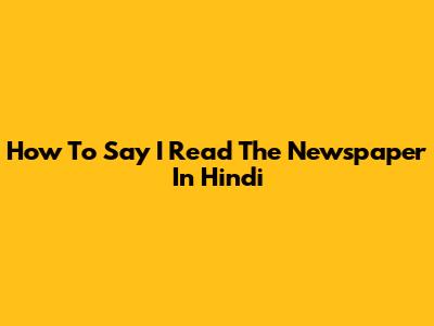How To Say 'I Read The Newspaper' In Hindi
