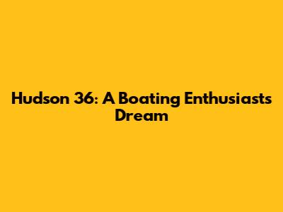 Hudson 36: A Boating Enthusiast's Dream