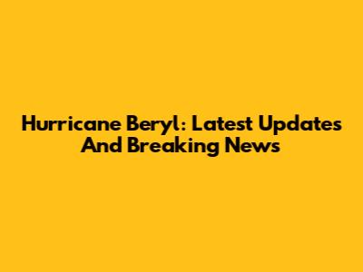 Hurricane Beryl: Latest Updates And Breaking News