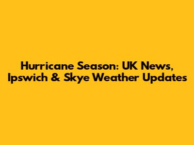 Hurricane Season: UK News, Ipswich & Skye Weather Updates