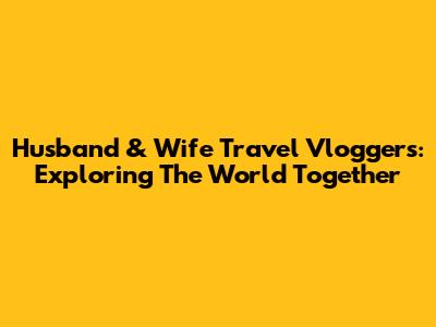 Husband & Wife Travel Vloggers: Exploring The World Together