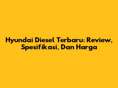 Hyundai Diesel Terbaru: Review, Spesifikasi, Dan Harga