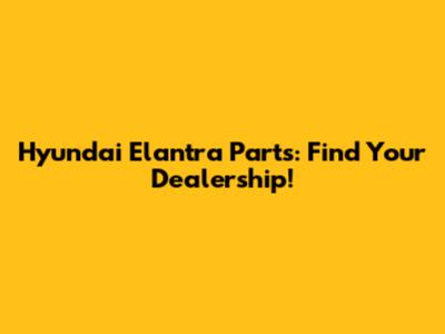 Hyundai Elantra Parts: Find Your Dealership!