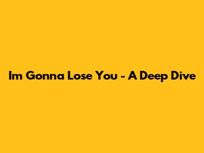 I'm Gonna Lose You - A Deep Dive