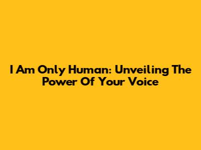 I Am Only Human: Unveiling The Power Of Your Voice