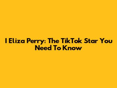 I Eliza Perry: The TikTok Star You Need To Know