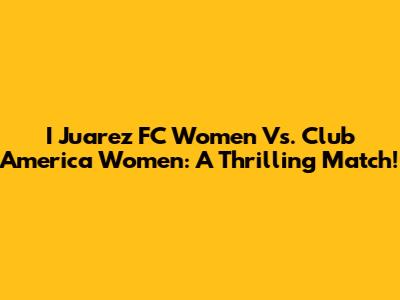 I Juarez FC Women Vs. Club America Women: A Thrilling Match!