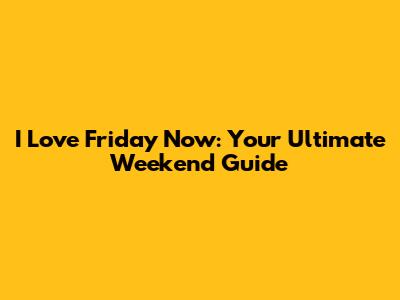 I Love Friday Now: Your Ultimate Weekend Guide