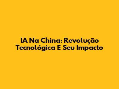 IA Na China: Revolução Tecnológica E Seu Impacto