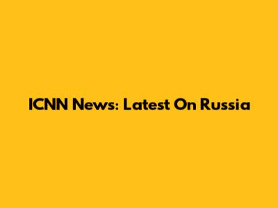 ICNN News: Latest On Russia