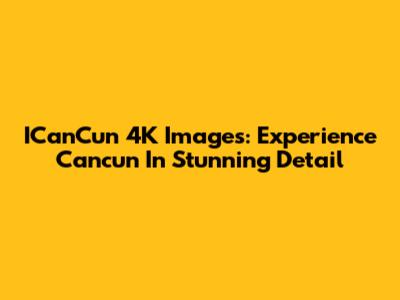 ICanCun 4K Images: Experience Cancun In Stunning Detail