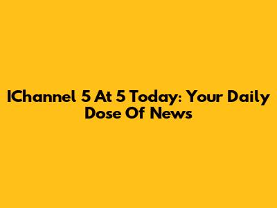 IChannel 5 At 5 Today: Your Daily Dose Of News
