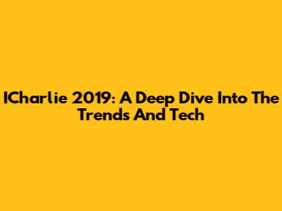 ICharlie 2019: A Deep Dive Into The Trends And Tech
