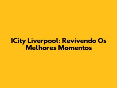 ICity Liverpool: Revivendo Os Melhores Momentos