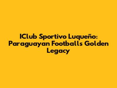 IClub Sportivo Luqueño: Paraguayan Football's Golden Legacy