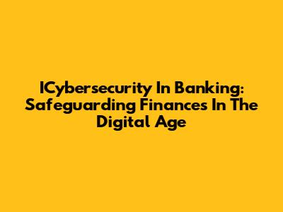ICybersecurity In Banking: Safeguarding Finances In The Digital Age