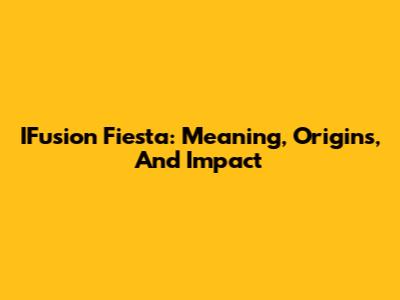 IFusion Fiesta: Meaning, Origins, And Impact