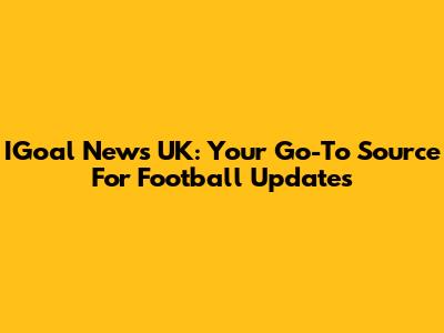 IGoal News UK: Your Go-To Source For Football Updates