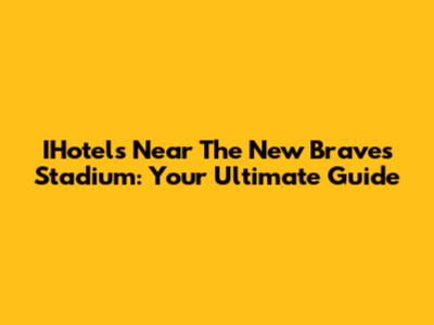 IHotels Near The New Braves Stadium: Your Ultimate Guide