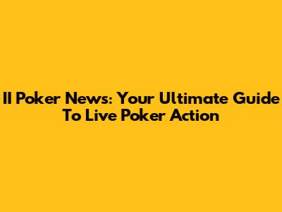 II Poker News: Your Ultimate Guide To Live Poker Action
