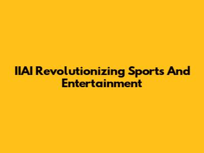 IIAI Revolutionizing Sports And Entertainment
