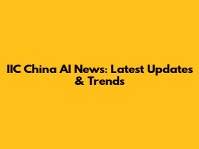 IIC China AI News: Latest Updates & Trends