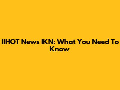 IIHOT News IKN: What You Need To Know