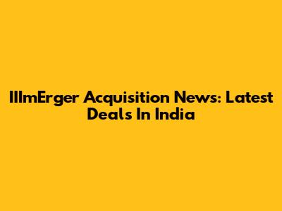 IIImErger Acquisition News: Latest Deals In India