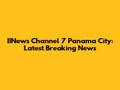 IINews Channel 7 Panama City: Latest Breaking News