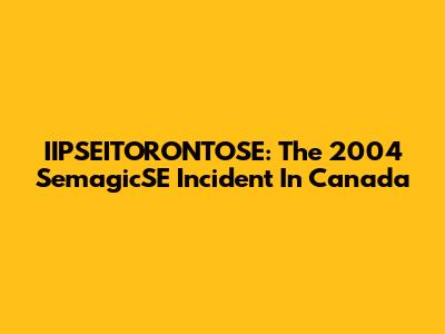 IIPSEITORONTOSE: The 2004 SemagicSE Incident In Canada