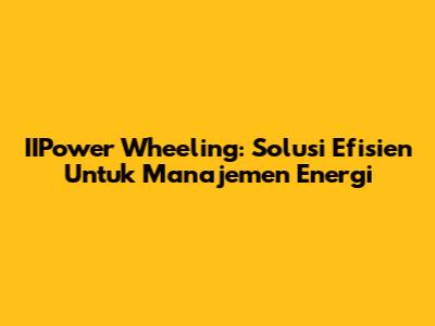 IIPower Wheeling: Solusi Efisien Untuk Manajemen Energi