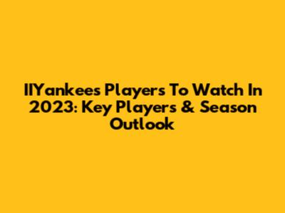 IIYankees Players To Watch In 2023: Key Players & Season Outlook