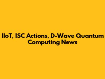 IIoT, ISC Actions, D-Wave Quantum Computing News