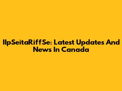 IIpSeitaRiffSe: Latest Updates And News In Canada