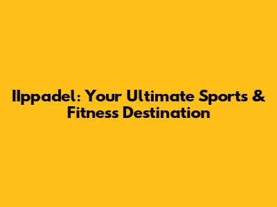 IIppadel: Your Ultimate Sports & Fitness Destination