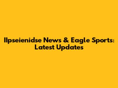 IIpseienidse News & Eagle Sports: Latest Updates