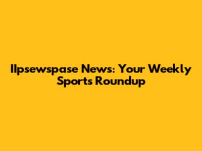 IIpsewspase News: Your Weekly Sports Roundup