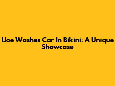 IJoe Washes Car In Bikini: A Unique Showcase