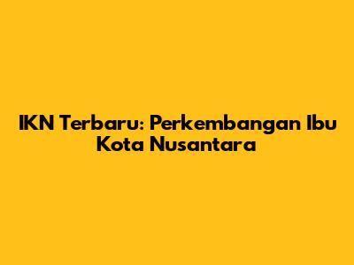 IKN Terbaru: Perkembangan Ibu Kota Nusantara