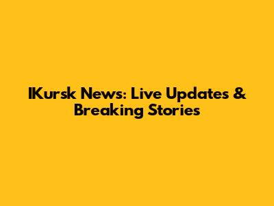 IKursk News: Live Updates & Breaking Stories