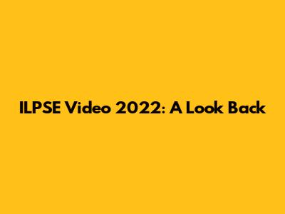ILPSE Video 2022: A Look Back