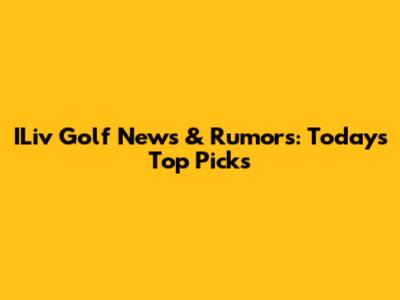 ILiv Golf News & Rumors: Today's Top Picks