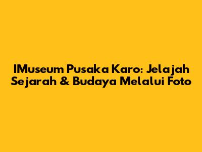 IMuseum Pusaka Karo: Jelajah Sejarah & Budaya Melalui Foto