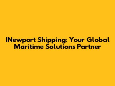 INewport Shipping: Your Global Maritime Solutions Partner