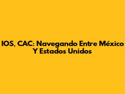 IOS, CAC: Navegando Entre México Y Estados Unidos